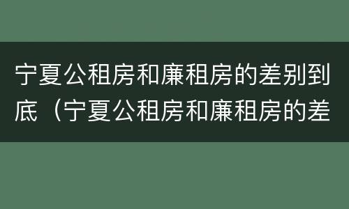 宁夏公租房和廉租房的差别到底（宁夏公租房和廉租房的差别到底是什么）