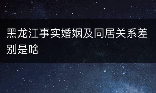 黑龙江事实婚姻及同居关系差别是啥