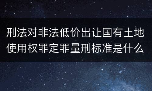 刑法对非法低价出让国有土地使用权罪定罪量刑标准是什么样