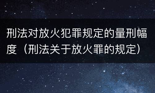 刑法对放火犯罪规定的量刑幅度（刑法关于放火罪的规定）