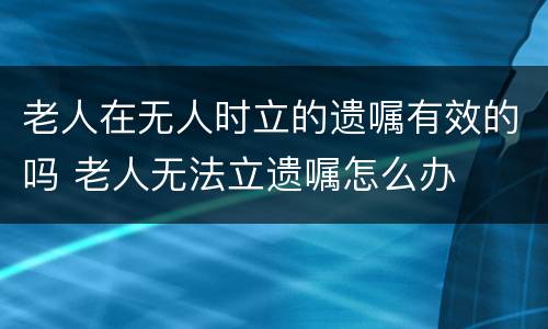 老人在无人时立的遗嘱有效的吗 老人无法立遗嘱怎么办
