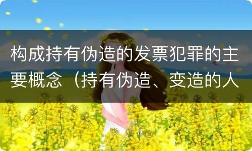 构成持有伪造的发票犯罪的主要概念（持有伪造、变造的人民币,应当及时上交到）