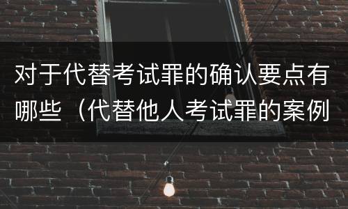 对于代替考试罪的确认要点有哪些（代替他人考试罪的案例分析）