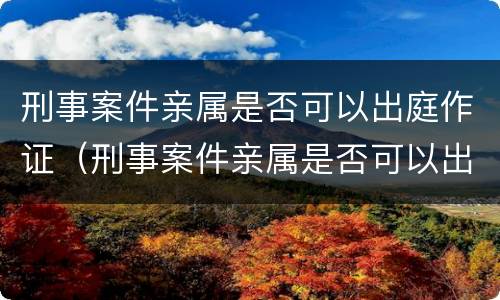 刑事案件亲属是否可以出庭作证（刑事案件亲属是否可以出庭作证的条件）