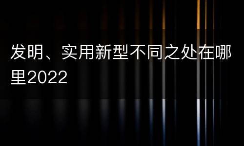 发明、实用新型不同之处在哪里2022