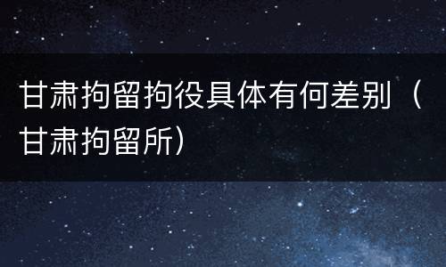 甘肃拘留拘役具体有何差别（甘肃拘留所）
