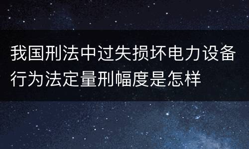 我国刑法中过失损坏电力设备行为法定量刑幅度是怎样