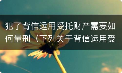 犯了背信运用受托财产需要如何量刑（下列关于背信运用受托财产罪的说法中正确的是）