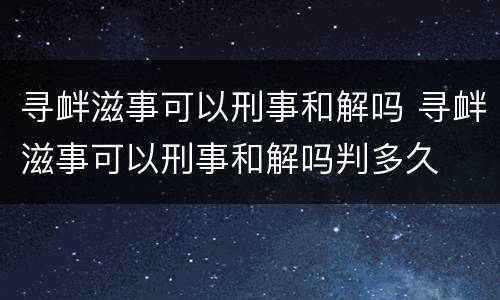 寻衅滋事可以刑事和解吗 寻衅滋事可以刑事和解吗判多久