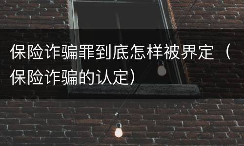 保险诈骗罪到底怎样被界定（保险诈骗的认定）