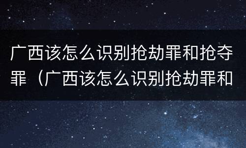 广西该怎么识别抢劫罪和抢夺罪（广西该怎么识别抢劫罪和抢夺罪的区别）