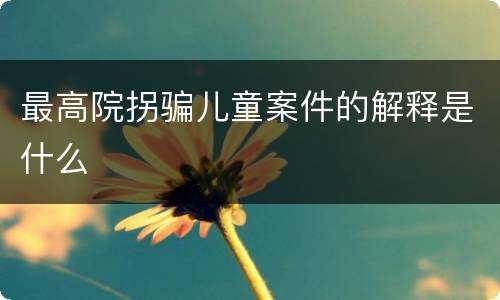 最高院拐骗儿童案件的解释是什么
