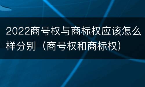 2022商号权与商标权应该怎么样分别（商号权和商标权）