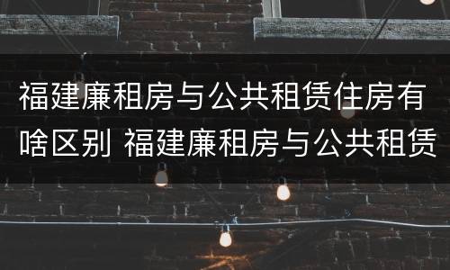 福建廉租房与公共租赁住房有啥区别 福建廉租房与公共租赁住房有啥区别呢