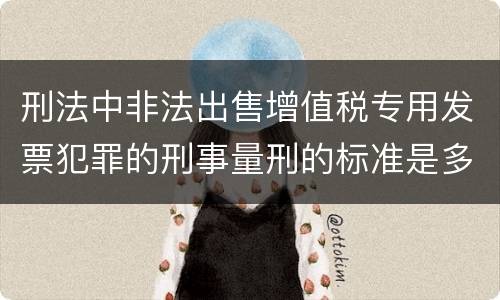刑法中非法出售增值税专用发票犯罪的刑事量刑的标准是多少