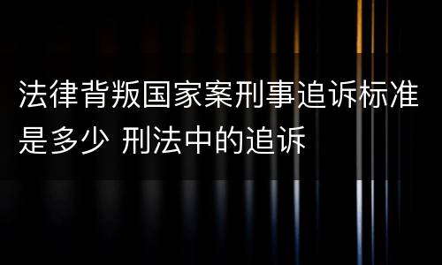 法律背叛国家案刑事追诉标准是多少 刑法中的追诉