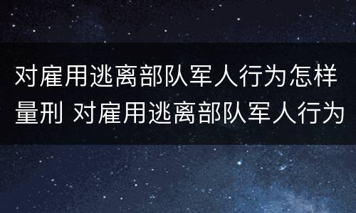 对雇用逃离部队军人行为怎样量刑 对雇用逃离部队军人行为怎样量刑呢