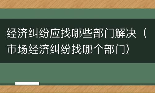 经济纠纷应找哪些部门解决（市场经济纠纷找哪个部门）