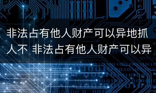 非法占有他人财产可以异地抓人不 非法占有他人财产可以异地抓人不