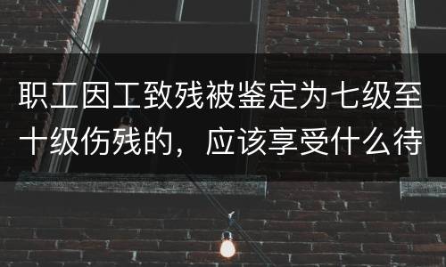 职工因工致残被鉴定为七级至十级伤残的，应该享受什么待遇