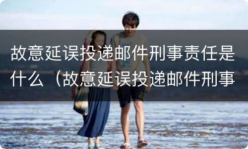 故意延误投递邮件刑事责任是什么（故意延误投递邮件刑事责任是什么罪）