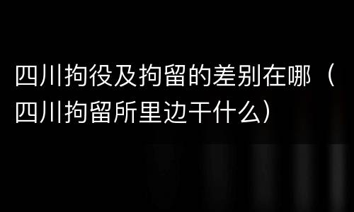 四川拘役及拘留的差别在哪（四川拘留所里边干什么）