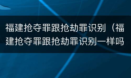 福建抢夺罪跟抢劫罪识别（福建抢夺罪跟抢劫罪识别一样吗）