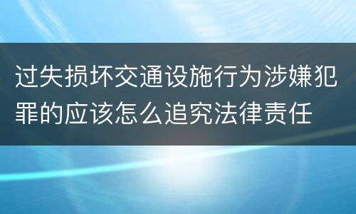 过失损坏交通设施行为涉嫌犯罪的应该怎么追究法律责任