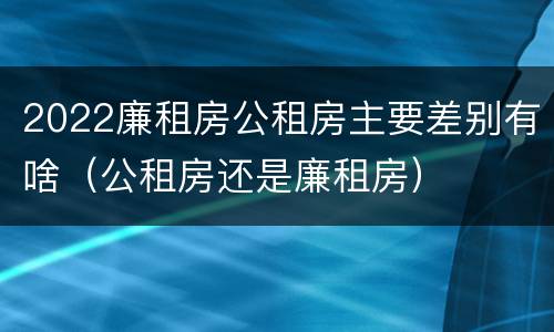 2022廉租房公租房主要差别有啥（公租房还是廉租房）