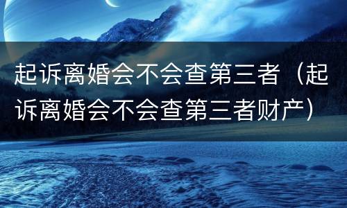 起诉离婚会不会查第三者（起诉离婚会不会查第三者财产）