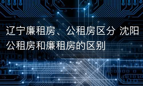 辽宁廉租房、公租房区分 沈阳公租房和廉租房的区别