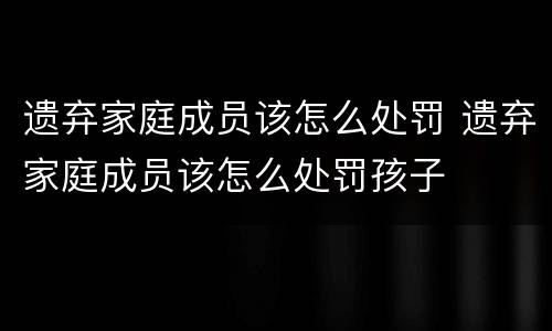 遗弃家庭成员该怎么处罚 遗弃家庭成员该怎么处罚孩子