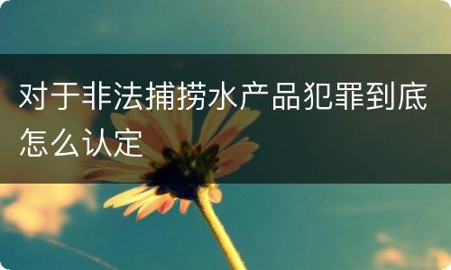 对于非法捕捞水产品犯罪到底怎么认定