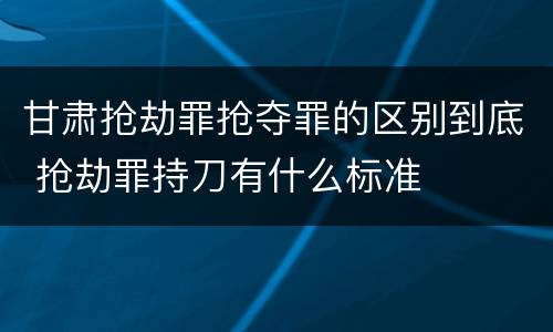 甘肃抢劫罪抢夺罪的区别到底 抢劫罪持刀有什么标准