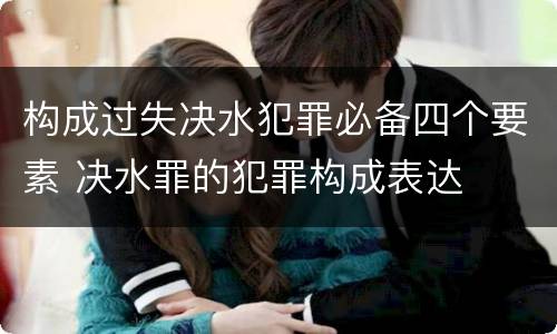 构成过失决水犯罪必备四个要素 决水罪的犯罪构成表达