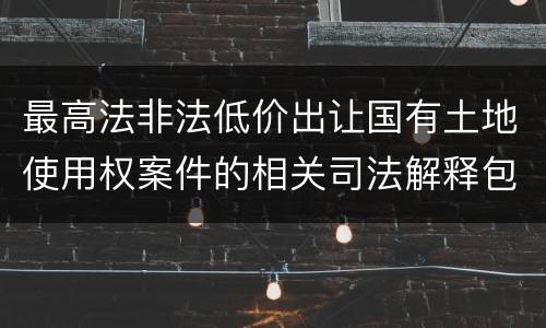 最高法非法低价出让国有土地使用权案件的相关司法解释包括哪些内容