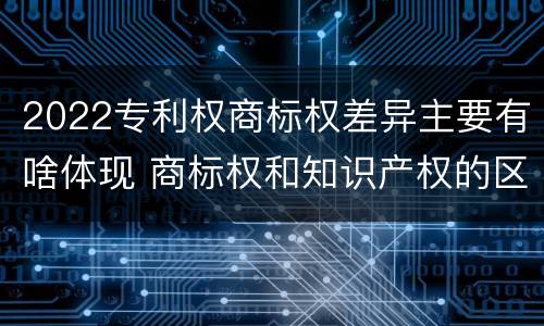 2022专利权商标权差异主要有啥体现 商标权和知识产权的区别