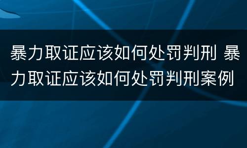 暴力取证应该如何处罚判刑 暴力取证应该如何处罚判刑案例
