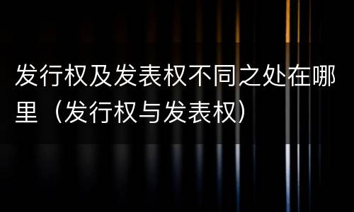 发行权及发表权不同之处在哪里（发行权与发表权）