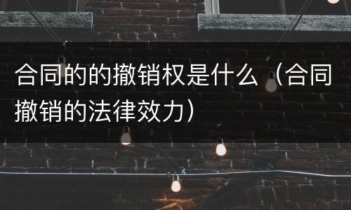合同的的撤销权是什么（合同撤销的法律效力）