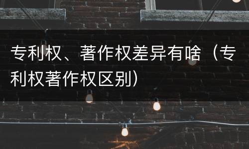 专利权、著作权差异有啥（专利权著作权区别）