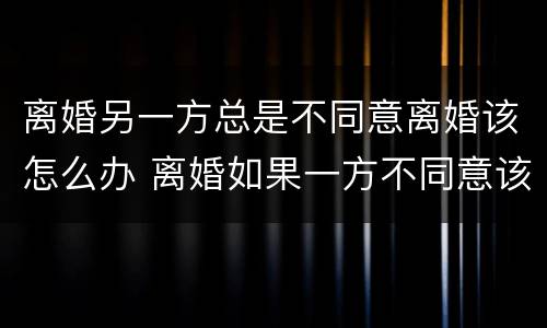 离婚另一方总是不同意离婚该怎么办 离婚如果一方不同意该怎么办
