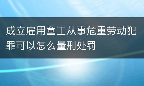 成立雇用童工从事危重劳动犯罪可以怎么量刑处罚
