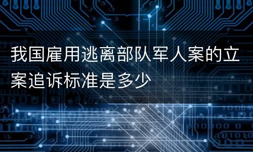 我国雇用逃离部队军人案的立案追诉标准是多少