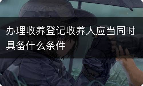 办理收养登记收养人应当同时具备什么条件