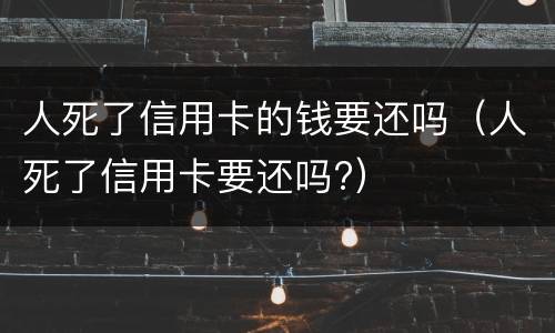 人死了信用卡的钱要还吗（人死了信用卡要还吗?）