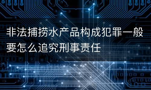 非法捕捞水产品构成犯罪一般要怎么追究刑事责任