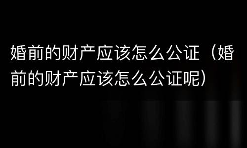 婚前的财产应该怎么公证（婚前的财产应该怎么公证呢）