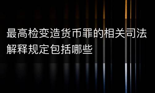 最高检变造货币罪的相关司法解释规定包括哪些