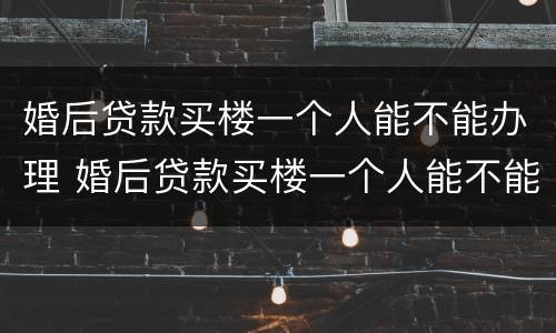 婚后贷款买楼一个人能不能办理 婚后贷款买楼一个人能不能办理结婚证